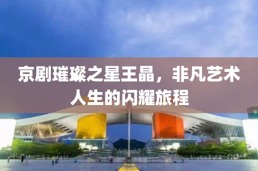 京剧璀璨之星王晶，非凡艺术人生的闪耀旅程