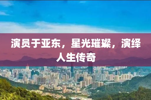 演员于亚东，星光璀璨，演绎人生传奇