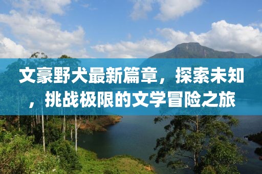文豪野犬最新篇章，探索未知，挑战极限的文学冒险之旅