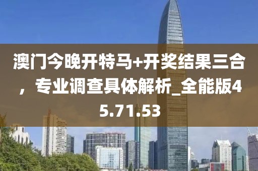 澳门今晚开特马+开奖结果三合，专业调查具体解析_全能版45.71.53