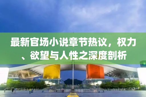 最新官场小说章节热议，权力、欲望与人性之深度剖析