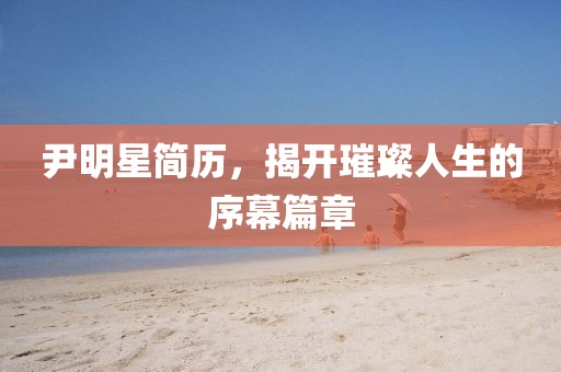 尹明星简历，揭开璀璨人生的序幕篇章