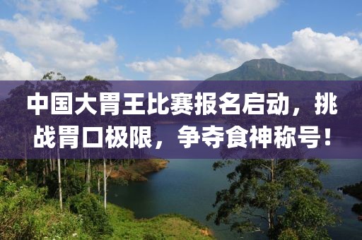中国大胃王比赛报名启动，挑战胃口极限，争夺食神称号！
