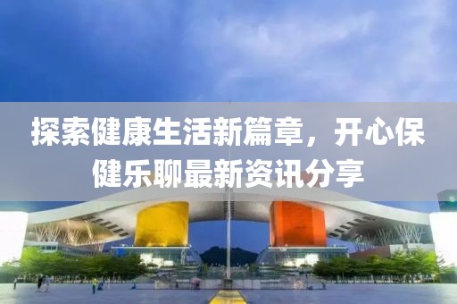 探索健康生活新篇章，开心保健乐聊最新资讯分享