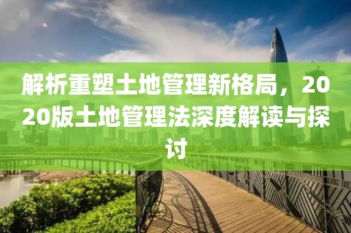 解析重塑土地管理新格局，2020版土地管理法深度解读与探讨