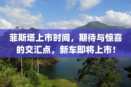 菲斯塔上市时间，期待与惊喜的交汇点，新车即将上市！