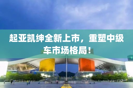 起亚凯绅全新上市，重塑中级车市场格局！