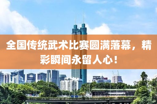 全国传统武术比赛圆满落幕，精彩瞬间永留人心！