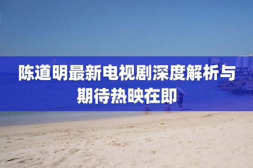 陈道明最新电视剧深度解析与期待热映在即