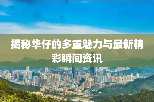 揭秘华仔的多重魅力与最新精彩瞬间资讯