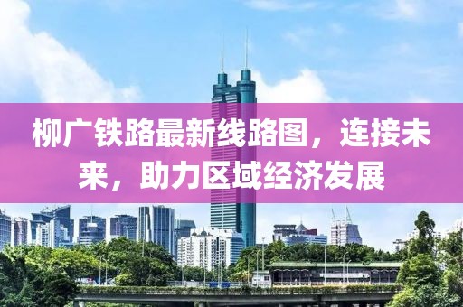 柳广铁路最新线路图，连接未来，助力区域经济发展