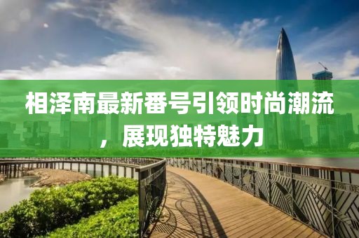 相泽南最新番号引领时尚潮流，展现独特魅力