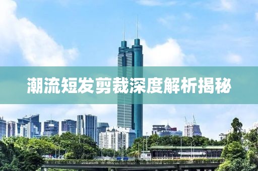 潮流短发剪裁深度解析揭秘
