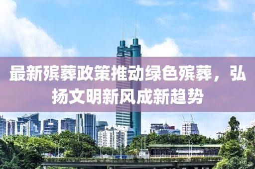 最新殡葬政策推动绿色殡葬，弘扬文明新风成新趋势