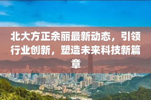 北大方正余丽最新动态，引领行业创新，塑造未来科技新篇章