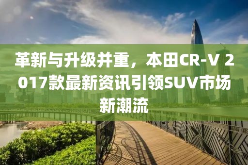 革新与升级并重，本田CR-V 2017款最新资讯引领SUV市场新潮流