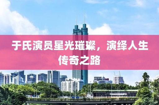 于氏演员星光璀璨，演绎人生传奇之路