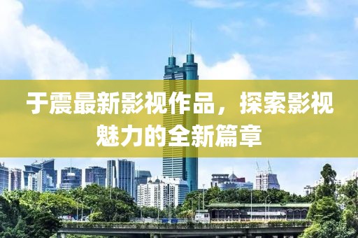 于震最新影视作品，探索影视魅力的全新篇章