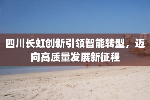 四川长虹创新引领智能转型，迈向高质量发展新征程
