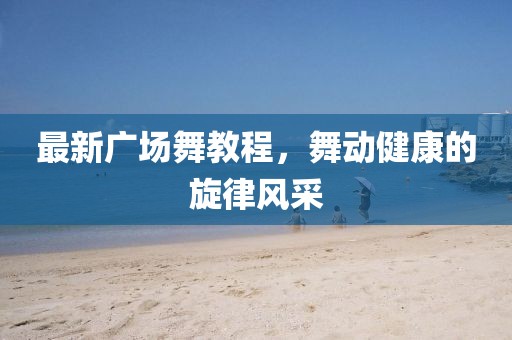 最新广场舞教程，舞动健康的旋律风采