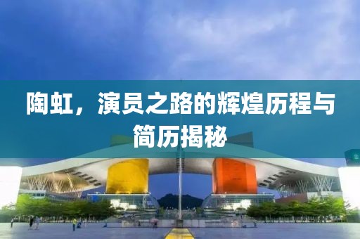 陶虹，演员之路的辉煌历程与简历揭秘
