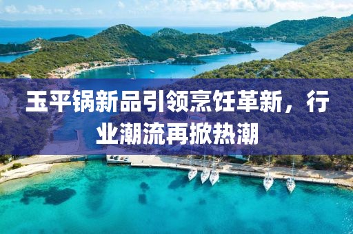 玉平锅新品引领烹饪革新，行业潮流再掀热潮
