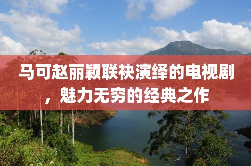 马可赵丽颖联袂演绎的电视剧，魅力无穷的经典之作