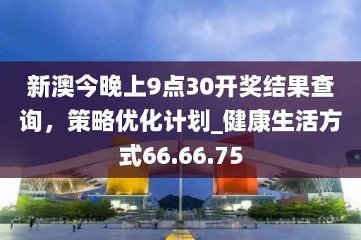 新澳今晚上9点30开奖结果查询，策略优化计划_健康生活方式66.66.75