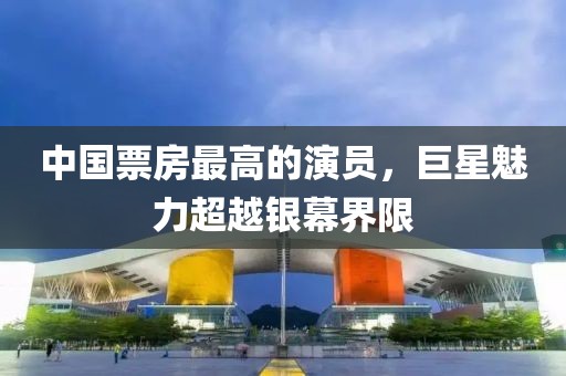 中国票房最高的演员，巨星魅力超越银幕界限