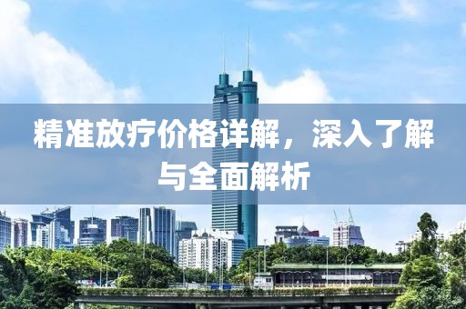 精准放疗价格详解，深入了解与全面解析