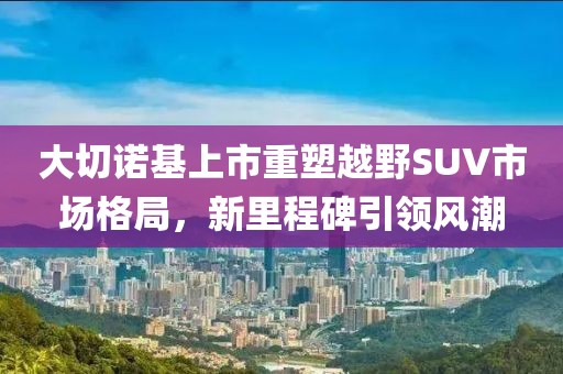 大切诺基上市重塑越野SUV市场格局，新里程碑引领风潮