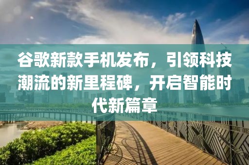 谷歌新款手机发布，引领科技潮流的新里程碑，开启智能时代新篇章