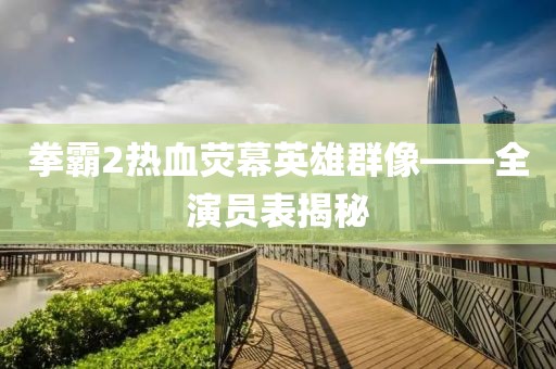 拳霸2热血荧幕英雄群像——全演员表揭秘