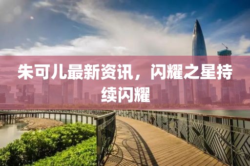 朱可儿最新资讯，闪耀之星持续闪耀