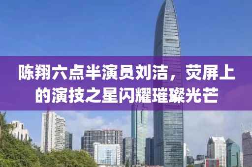 陈翔六点半演员刘洁，荧屏上的演技之星闪耀璀璨光芒