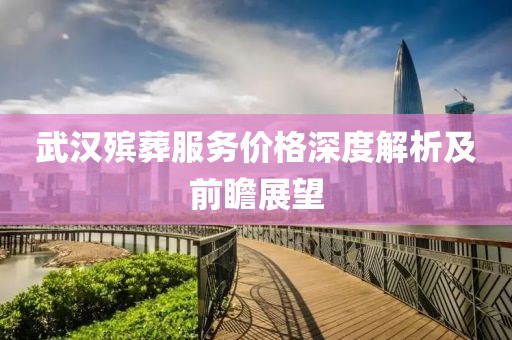 武汉殡葬服务价格深度解析及前瞻展望