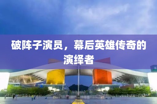 破阵子演员，幕后英雄传奇的演绎者