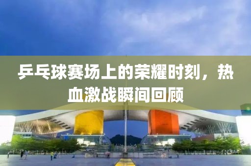 乒乓球赛场上的荣耀时刻，热血激战瞬间回顾