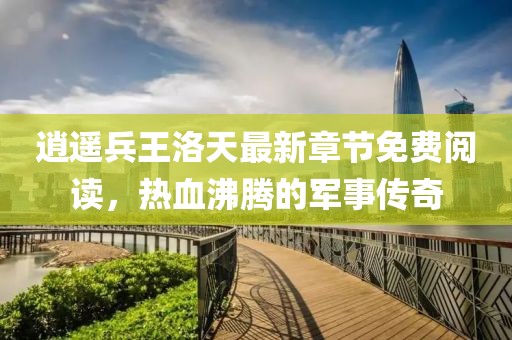 逍遥兵王洛天最新章节免费阅读，热血沸腾的军事传奇