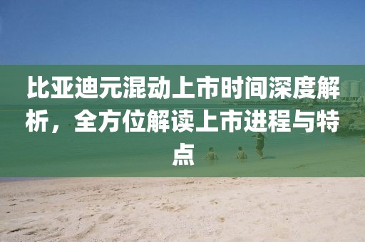 比亚迪元混动上市时间深度解析，全方位解读上市进程与特点