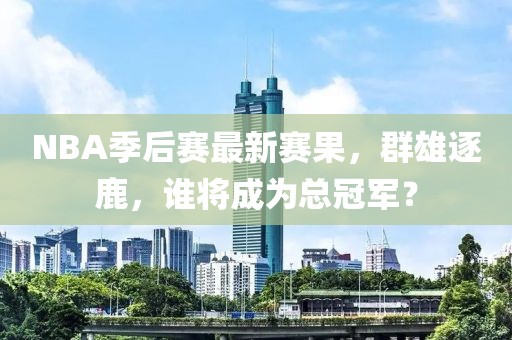 NBA季后赛最新赛果，群雄逐鹿，谁将成为总冠军？