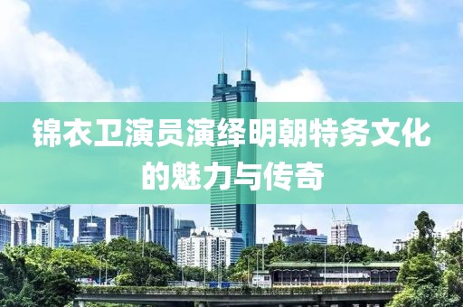 锦衣卫演员演绎明朝特务文化的魅力与传奇