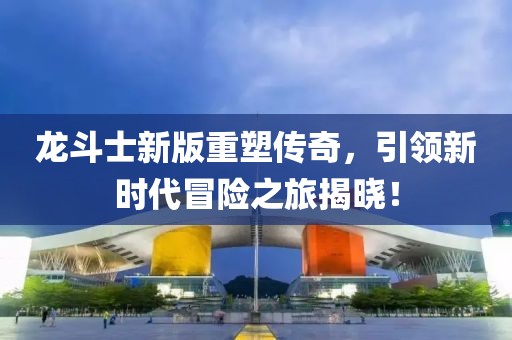 龙斗士新版重塑传奇，引领新时代冒险之旅揭晓！