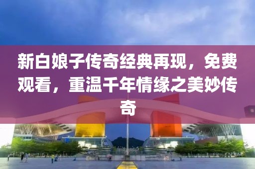 新白娘子传奇经典再现，免费观看，重温千年情缘之美妙传奇