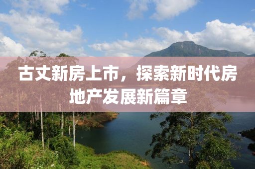 古丈新房上市，探索新时代房地产发展新篇章