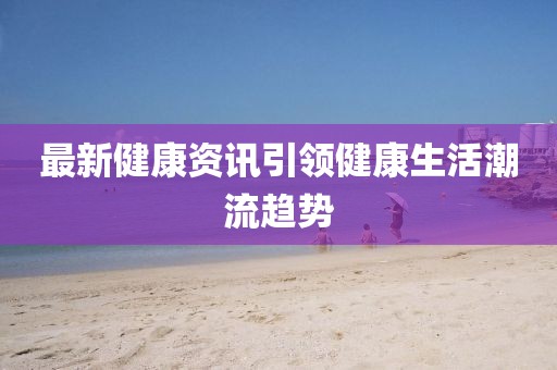 最新健康资讯引领健康生活潮流趋势