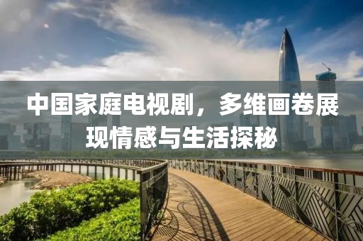 中国家庭电视剧，多维画卷展现情感与生活探秘