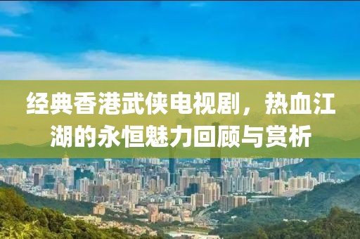 经典香港武侠电视剧，热血江湖的永恒魅力回顾与赏析