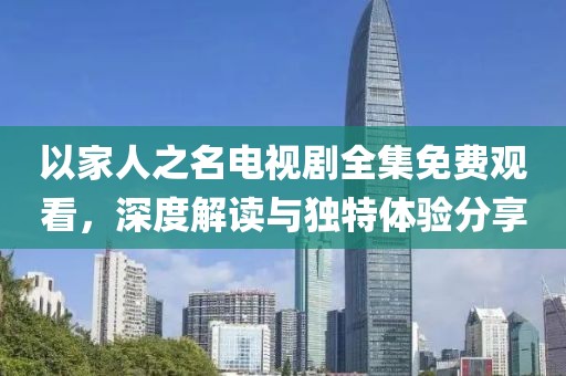 以家人之名电视剧全集免费观看，深度解读与独特体验分享
