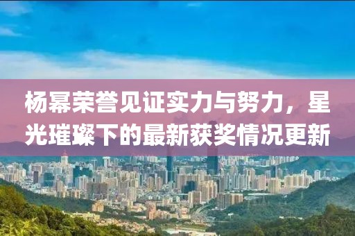杨幂荣誉见证实力与努力，星光璀璨下的最新获奖情况更新